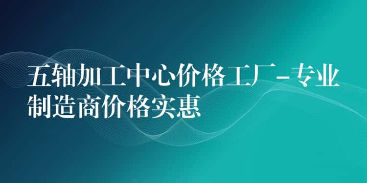 五轴加工中心价格工厂-专业制造商价格实惠 五轴加工中心价格工厂-专业制造商价格实惠