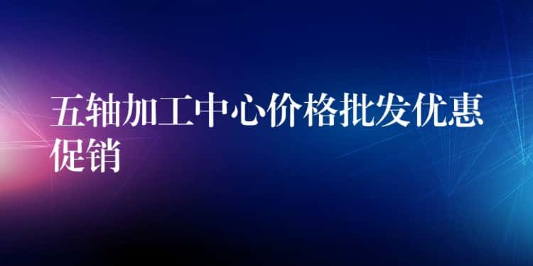 五轴加工中心价格批发优惠促销 五轴加工中心价格批发优惠促销
