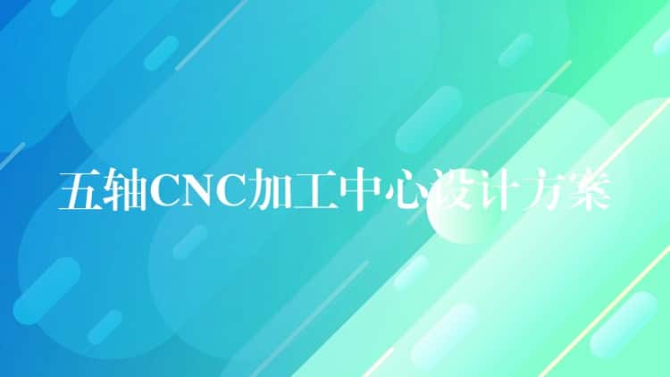 五轴CNC加工中心设计方案 五轴CNC加工中心设计方案